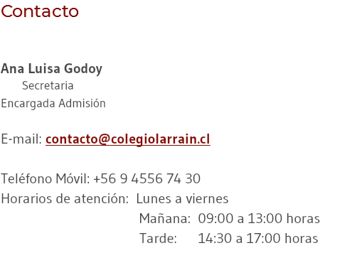 Contacto Ana Luisa Godoy Secretaria Encargada Admisión E-mail: contacto@colegiolarrain.cl Teléfono Móvil: +56 9 4556 74 30 Horarios de atención: Lunes a viernes Mañana: 09:00 a 13:00 horas Tarde: 14:30 a 17:00 horas